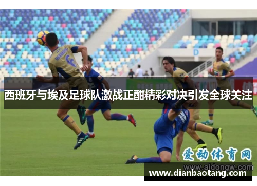 西班牙与埃及足球队激战正酣精彩对决引发全球关注