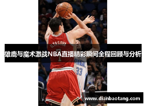 雄鹿与魔术激战NBA直播精彩瞬间全程回顾与分析